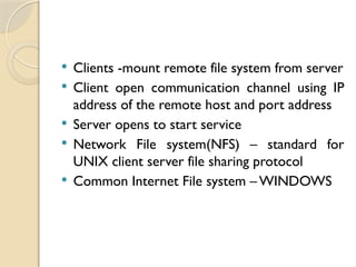  Clients -mount remote file system from server
 Client open communication channel using IP
address of the remote host and port address
 Server opens to start service
 Network File system(NFS) – standard for
UNIX client server file sharing protocol
 Common Internet File system – WINDOWS
 