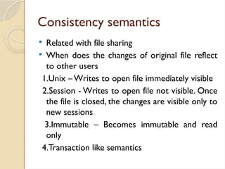 Consistency semantics
 Related with file sharing
 When does the changes of original file reflect
to other users
1.Unix – Writes to open file immediately visible
2.Session - Writes to open file not visible. Once
the file is closed, the changes are visible only to
new sessions
3.Immutable – Becomes immutable and read
only
4.Transaction like semantics
 