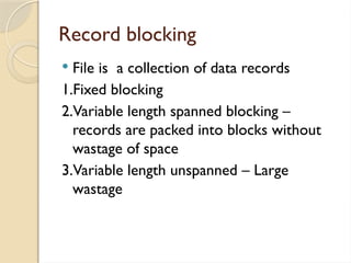 Record blocking
 File is a collection of data records
1.Fixed blocking
2.Variable length spanned blocking –
records are packed into blocks without
wastage of space
3.Variable length unspanned – Large
wastage
 