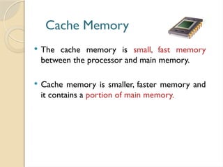 Cache Memory
 The cache memory is small, fast memory
between the processor and main memory.
 Cache memory is smaller, faster memory and
it contains a portion of main memory.
 