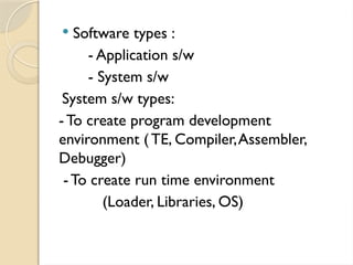  Software types :
- Application s/w
- System s/w
System s/w types:
-To create program development
environment ( TE, Compiler,Assembler,
Debugger)
-To create run time environment
(Loader, Libraries, OS)
 