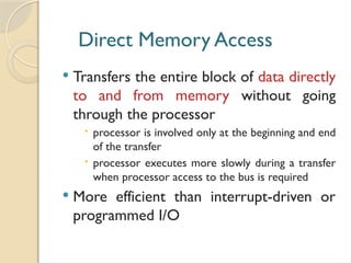 Direct Memory Access
 Transfers the entire block of data directly
to and from memory without going
through the processor
 processor is involved only at the beginning and end
of the transfer
 processor executes more slowly during a transfer
when processor access to the bus is required
 More efficient than interrupt-driven or
programmed I/O
 