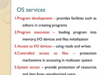 OS services
1.Program development – provides facilities such as
editors in creating programs
2.Program execution – loading program into
memory, I/O devices and files initialization
3.Access to I/O devices – using reads and writes
4.Controlled access to files – protection
mechanisms in accessing in multiuser system
5.System access – provide protection of resources
 