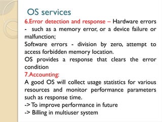 OS services
6.Error detection and response – Hardware errors
- such as a memory error, or a device failure or
malfunction;
Software errors - division by zero, attempt to
access forbidden memory location.
OS provides a response that clears the error
condition
7.Accounting:
A good OS will collect usage statistics for various
resources and monitor performance parameters
such as response time.
->To improve performance in future
-> Billing in multiuser system
 