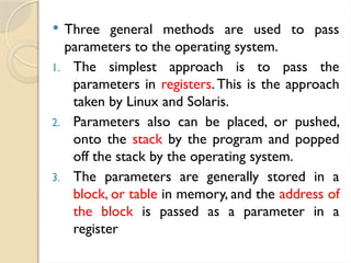  Three general methods are used to pass
parameters to the operating system.
1. The simplest approach is to pass the
parameters in registers.This is the approach
taken by Linux and Solaris.
2. Parameters also can be placed, or pushed,
onto the stack by the program and popped
off the stack by the operating system.
3. The parameters are generally stored in a
block, or table in memory, and the address of
the block is passed as a parameter in a
register
 