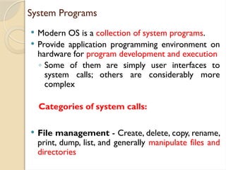 System Programs
 Modern OS is a collection of system programs.
 Provide application programming environment on
hardware for program development and execution
◦ Some of them are simply user interfaces to
system calls; others are considerably more
complex
Categories of system calls:
 File management - Create, delete, copy, rename,
print, dump, list, and generally manipulate files and
directories
 