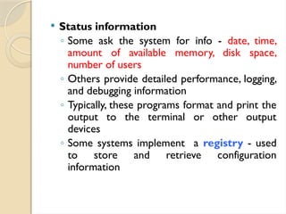  Status information
◦ Some ask the system for info - date, time,
amount of available memory, disk space,
number of users
◦ Others provide detailed performance, logging,
and debugging information
◦ Typically, these programs format and print the
output to the terminal or other output
devices
◦ Some systems implement a registry - used
to store and retrieve configuration
information
 