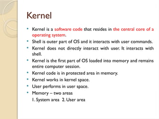 Kernel
 Kernel is a software code that resides in the central core of a
operating system.
 Shell is outer part of OS and it interacts with user commands.
 Kernel does not directly interact with user. It interacts with
shell.
 Kernel is the first part of OS loaded into memory and remains
entire computer session.
 Kernel code is in protected area in memory.
 Kernel works in kernel space.
 User performs in user space.
 Memory – two areas
1. System area 2. User area
 