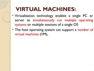 VIRTUAL MACHINES:
 Virtualization technology enables a single PC or
server to simultaneously run multiple operating
systems or multiple sessions of a single OS
 The host operating system can support a number of
virtual machines (VM),
 
