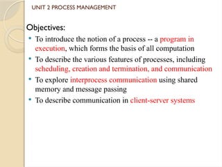 UNIT 2 PROCESS MANAGEMENT
Objectives:
 To introduce the notion of a process -- a program in
execution, which forms the basis of all computation
 To describe the various features of processes, including
scheduling, creation and termination, and communication
 To explore interprocess communication using shared
memory and message passing
 To describe communication in client-server systems
 