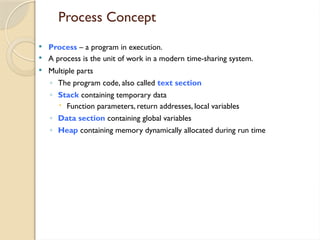 Process Concept
 Process – a program in execution.
 A process is the unit of work in a modern time-sharing system.
 Multiple parts
◦ The program code, also called text section
◦ Stack containing temporary data
 Function parameters, return addresses, local variables
◦ Data section containing global variables
◦ Heap containing memory dynamically allocated during run time
 