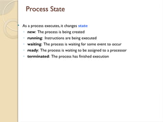Process State
 As a process executes, it changes state
◦ new: The process is being created
◦ running: Instructions are being executed
◦ waiting: The process is waiting for some event to occur
◦ ready: The process is waiting to be assigned to a processor
◦ terminated: The process has finished execution
 