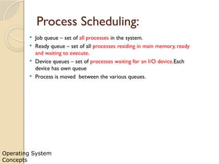 Operating System
Concepts
Process Scheduling:
 Job queue – set of all processes in the system.
 Ready queue – set of all processes residing in main memory, ready
and waiting to execute.
 Device queues – set of processes waiting for an I/O device.Each
device has own queue
 Process is moved between the various queues.
 