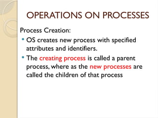 OPERATIONS ON PROCESSES
Process Creation:
 OS creates new process with specified
attributes and identifiers.
 The creating process is called a parent
process, where as the new processes are
called the children of that process
 