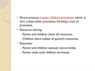  Parent process creates children processes, which, in
turn create other processes, forming a tree of
processes.
 Resource sharing
◦ Parent and children share all resources.
◦ Children share subset of parent’s resources.
 Execution
◦ Parent and children execute concurrently.
◦ Parent waits until children terminate.
 