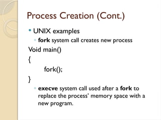 Process Creation (Cont.)
 UNIX examples
◦ fork system call creates new process
Void main()
{
fork();
}
◦ execve system call used after a fork to
replace the process’ memory space with a
new program.
 