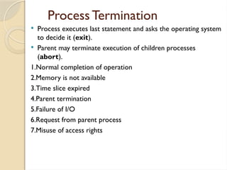 Process Termination
 Process executes last statement and asks the operating system
to decide it (exit).
 Parent may terminate execution of children processes
(abort).
1.Normal completion of operation
2.Memory is not available
3.Time slice expired
4.Parent termination
5.Failure of I/O
6.Request from parent process
7.Misuse of access rights
 