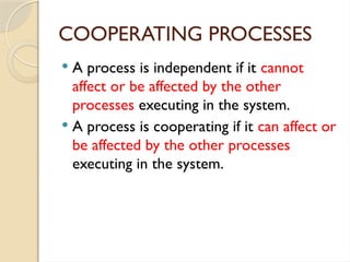 COOPERATING PROCESSES
 A process is independent if it cannot
affect or be affected by the other
processes executing in the system.
 A process is cooperating if it can affect or
be affected by the other processes
executing in the system.
 