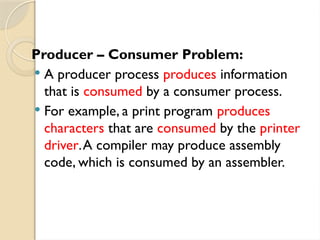 Producer – Consumer Problem:
 A producer process produces information
that is consumed by a consumer process.
 For example, a print program produces
characters that are consumed by the printer
driver.A compiler may produce assembly
code, which is consumed by an assembler.
 