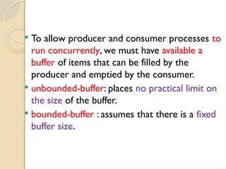  To allow producer and consumer processes to
run concurrently, we must have available a
buffer of items that can be filled by the
producer and emptied by the consumer.
 unbounded-buffer: places no practical limit on
the size of the buffer.
 bounded-buffer : assumes that there is a fixed
buffer size.
 