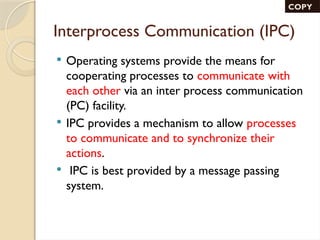 Interprocess Communication (IPC)
 Operating systems provide the means for
cooperating processes to communicate with
each other via an inter process communication
(PC) facility.
 IPC provides a mechanism to allow processes
to communicate and to synchronize their
actions.
 IPC is best provided by a message passing
system.
COPY
 