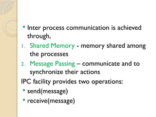 Inter process communication is achieved
through,
1. Shared Memory - memory shared among
the processes
2. Message Passing – communicate and to
synchronize their actions
IPC facility provides two operations:
 send(message)
 receive(message)
 