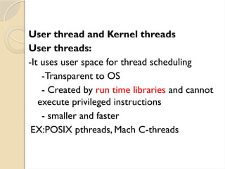 User thread and Kernel threads
User threads:
-It uses user space for thread scheduling
-Transparent to OS
- Created by run time libraries and cannot
execute privileged instructions
- smaller and faster
EX:POSIX pthreads, Mach C-threads
 