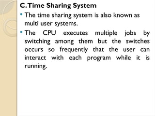 C.Time Sharing System
 The time sharing system is also known as
multi user systems.
 The CPU executes multiple jobs by
switching among them but the switches
occurs so frequently that the user can
interact with each program while it is
running.
 