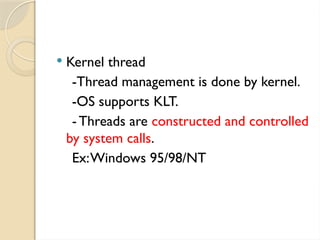  Kernel thread
-Thread management is done by kernel.
-OS supports KLT.
-Threads are constructed and controlled
by system calls.
Ex:Windows 95/98/NT
 