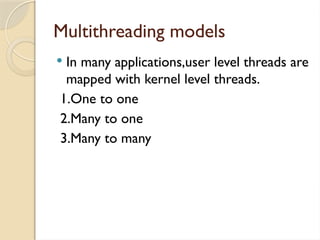 Multithreading models
 In many applications,user level threads are
mapped with kernel level threads.
1.One to one
2.Many to one
3.Many to many
 