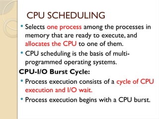 CPU SCHEDULING
 Selects one process among the processes in
memory that are ready to execute, and
allocates the CPU to one of them.
 CPU scheduling is the basis of multi-
programmed operating systems.
CPU-I/O Burst Cycle:
 Process execution consists of a cycle of CPU
execution and I/O wait.
 Process execution begins with a CPU burst.
 