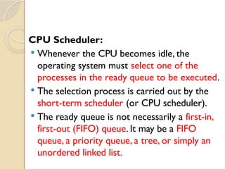 CPU Scheduler:
 Whenever the CPU becomes idle, the
operating system must select one of the
processes in the ready queue to be executed.
 The selection process is carried out by the
short-term scheduler (or CPU scheduler).
 The ready queue is not necessarily a first-in,
first-out (FIFO) queue. It may be a FIFO
queue, a priority queue, a tree, or simply an
unordered linked list.
 