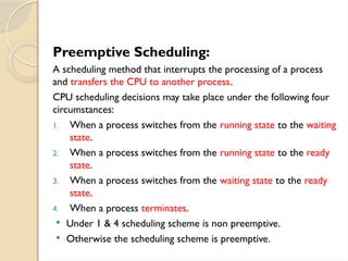 Preemptive Scheduling:
A scheduling method that interrupts the processing of a process
and transfers the CPU to another process.
CPU scheduling decisions may take place under the following four
circumstances:
1. When a process switches from the running state to the waiting
state.
2. When a process switches from the running state to the ready
state.
3. When a process switches from the waiting state to the ready
state.
4. When a process terminates.
 Under 1 & 4 scheduling scheme is non preemptive.
 Otherwise the scheduling scheme is preemptive.
 