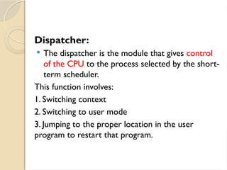 Dispatcher:
 The dispatcher is the module that gives control
of the CPU to the process selected by the short-
term scheduler.
This function involves:
1. Switching context
2. Switching to user mode
3. Jumping to the proper location in the user
program to restart that program.
 