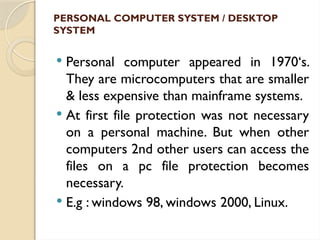 PERSONAL COMPUTER SYSTEM / DESKTOP
SYSTEM
 Personal computer appeared in 1970‘s.
They are microcomputers that are smaller
& less expensive than mainframe systems.
 At first file protection was not necessary
on a personal machine. But when other
computers 2nd other users can access the
files on a pc file protection becomes
necessary.
 E.g : windows 98, windows 2000, Linux.
 