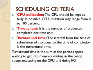 SCHEDULING CRITERIA
1. CPU utilization: The CPU should be kept as
busy as possible. CPU utilization may range from 0
to 100 percent.
2. Throughput: It is the number of processes
completed per time unit.
3. Turnaround time: The interval from the time of
submission of a process to the time of completion
is the turnaround time.
Turnaround time is the sum of the periods spent
waiting to get into memory, waiting in the ready
queue, executing on the CPU, and doing I/O.
 