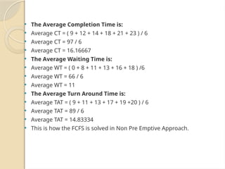  The Average Completion Time is:
 Average CT = ( 9 + 12 + 14 + 18 + 21 + 23 ) / 6
 Average CT = 97 / 6
 Average CT = 16.16667
 The Average Waiting Time is:
 Average WT = ( 0 + 8 + 11 + 13 + 16 + 18 ) /6
 Average WT = 66 / 6
 Average WT = 11
 The Average Turn Around Time is:
 Average TAT = ( 9 + 11 + 13 + 17 + 19 +20 ) / 6
 Average TAT = 89 / 6
 Average TAT = 14.83334
 This is how the FCFS is solved in Non Pre Emptive Approach.
 