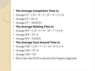  The Average Completion Time is:
 Average CT = ( 23 + 8 + 3 + 15 + 11 + 5 ) / 6
 Average CT = 65 / 6
 Average CT = 10.83333
 The Average Waiting Time is:
 Average WT = ( 14 + 4 + 0 + 10 + 7 + 0 ) /6
 Average WT = 35 / 6
 Average WT = 5.83333
 The Average Turn Around Time is:
 Average TAT = ( 23 + 7 + 2 + 14 + 9 +2 ) / 6
 Average TAT = 57 / 6
 Average TAT = 9.5
 This is how the FCFS is solved in Pre Emptive Approach.
 