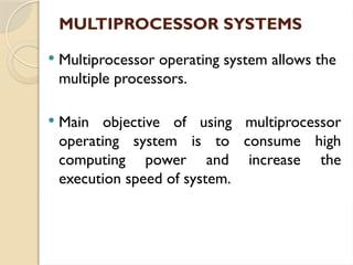 MULTIPROCESSOR SYSTEMS
 Multiprocessor operating system allows the
multiple processors.
 Main objective of using multiprocessor
operating system is to consume high
computing power and increase the
execution speed of system.
 