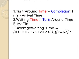 1.Turn Around Time = Completion Ti
me - Arrival Time
2.Waiting Time = Turn Around Time -
Burst Time
3.AverageWaiting Time =
(0+11+2+7+12+2+18)/7=52/7
Avg Waiting Time = (0+11+2+7+12+2+18)/7 = 52/7 units
 