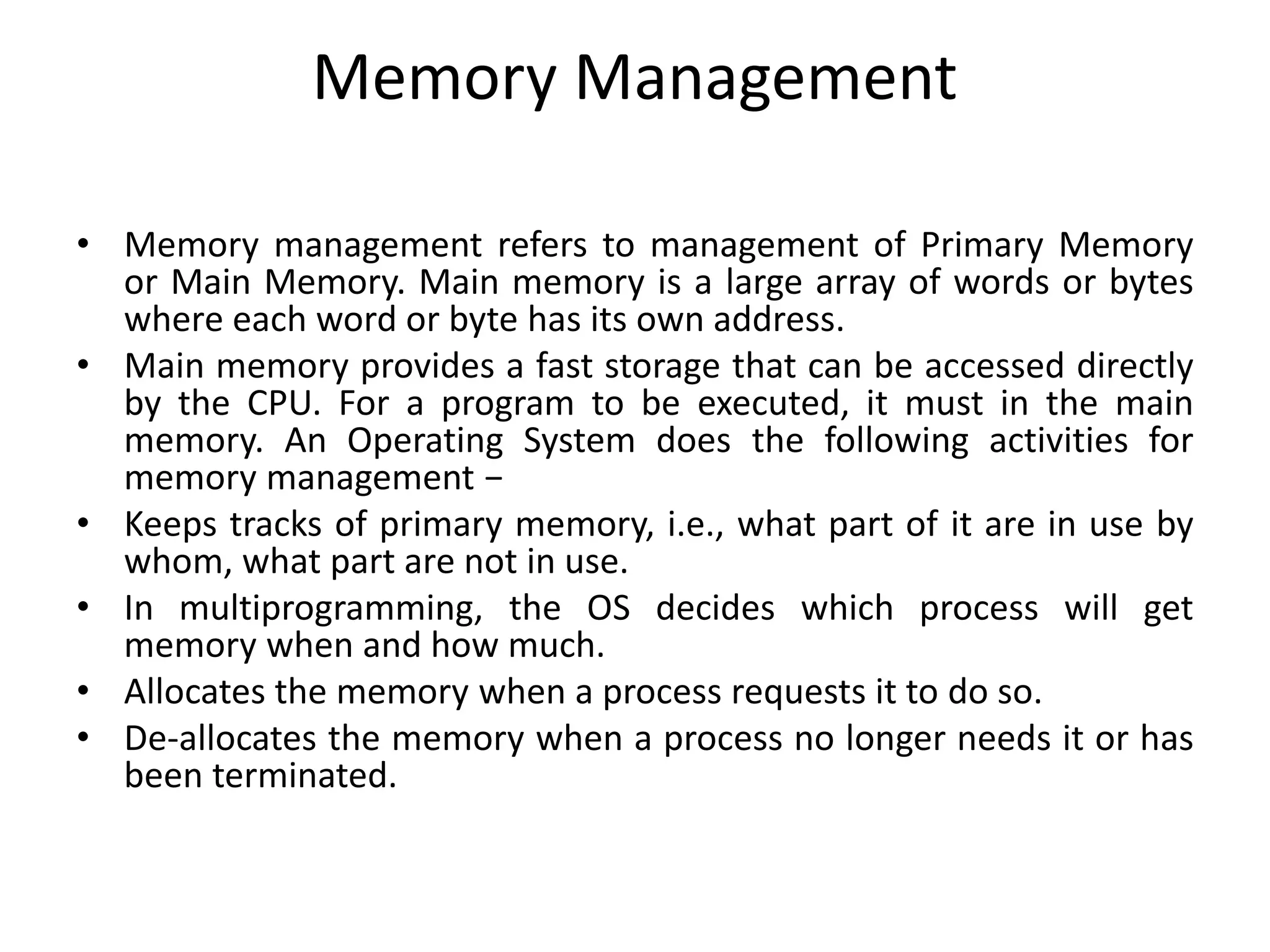 Memory Management
• Memory management refers to management of Primary Memory
or Main Memory. Main memory is a large array of words or bytes
where each word or byte has its own address.
• Main memory provides a fast storage that can be accessed directly
by the CPU. For a program to be executed, it must in the main
memory. An Operating System does the following activities for
memory management −
• Keeps tracks of primary memory, i.e., what part of it are in use by
whom, what part are not in use.
• In multiprogramming, the OS decides which process will get
memory when and how much.
• Allocates the memory when a process requests it to do so.
• De-allocates the memory when a process no longer needs it or has
been terminated.
 