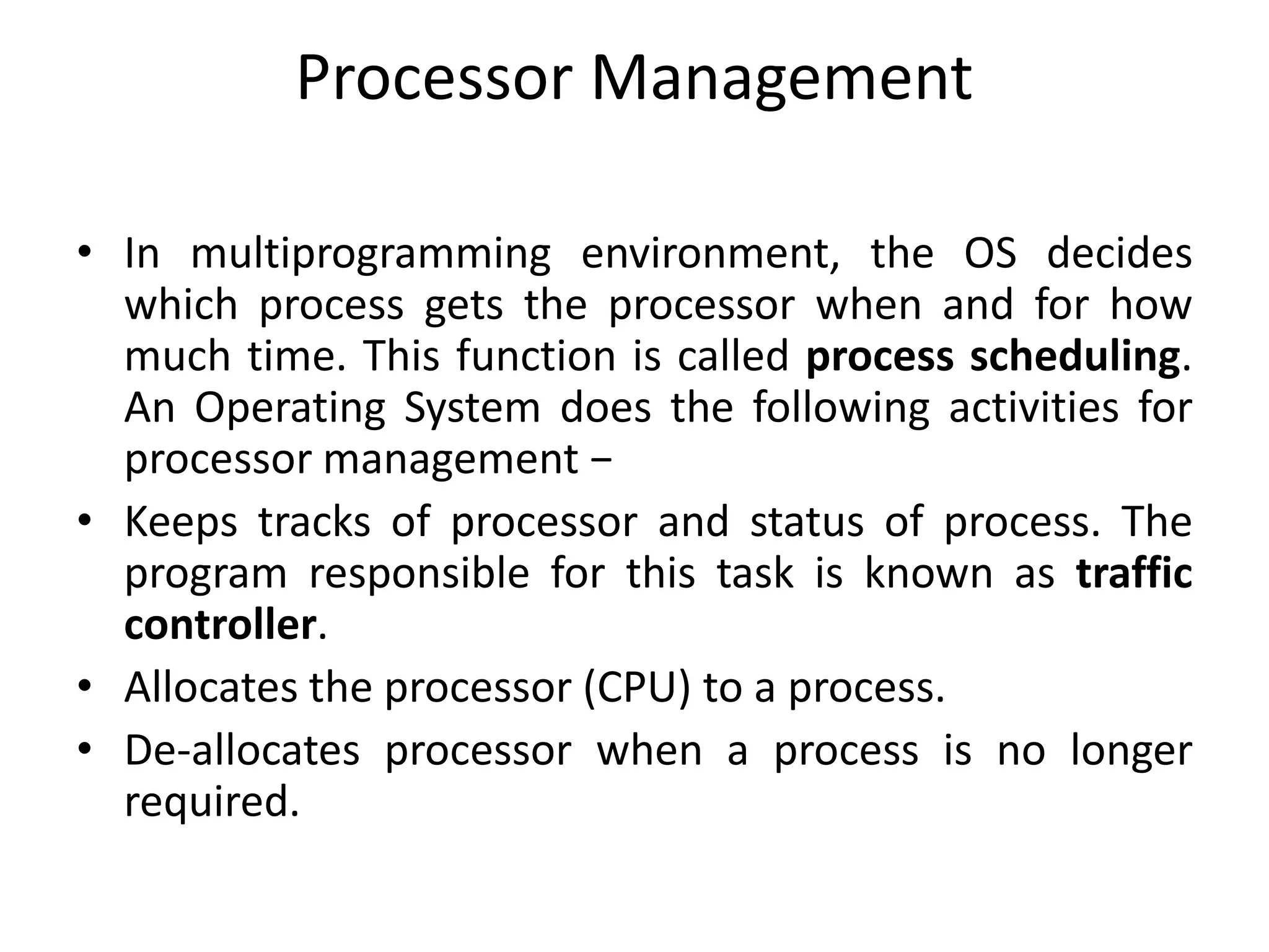 Processor Management
• In multiprogramming environment, the OS decides
which process gets the processor when and for how
much time. This function is called process scheduling.
An Operating System does the following activities for
processor management −
• Keeps tracks of processor and status of process. The
program responsible for this task is known as traffic
controller.
• Allocates the processor (CPU) to a process.
• De-allocates processor when a process is no longer
required.
 