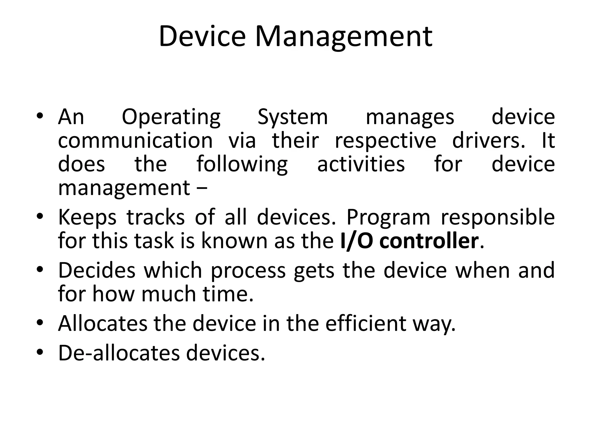 Device Management
• An Operating System manages device
communication via their respective drivers. It
does the following activities for device
management −
• Keeps tracks of all devices. Program responsible
for this task is known as the I/O controller.
• Decides which process gets the device when and
for how much time.
• Allocates the device in the efficient way.
• De-allocates devices.
 