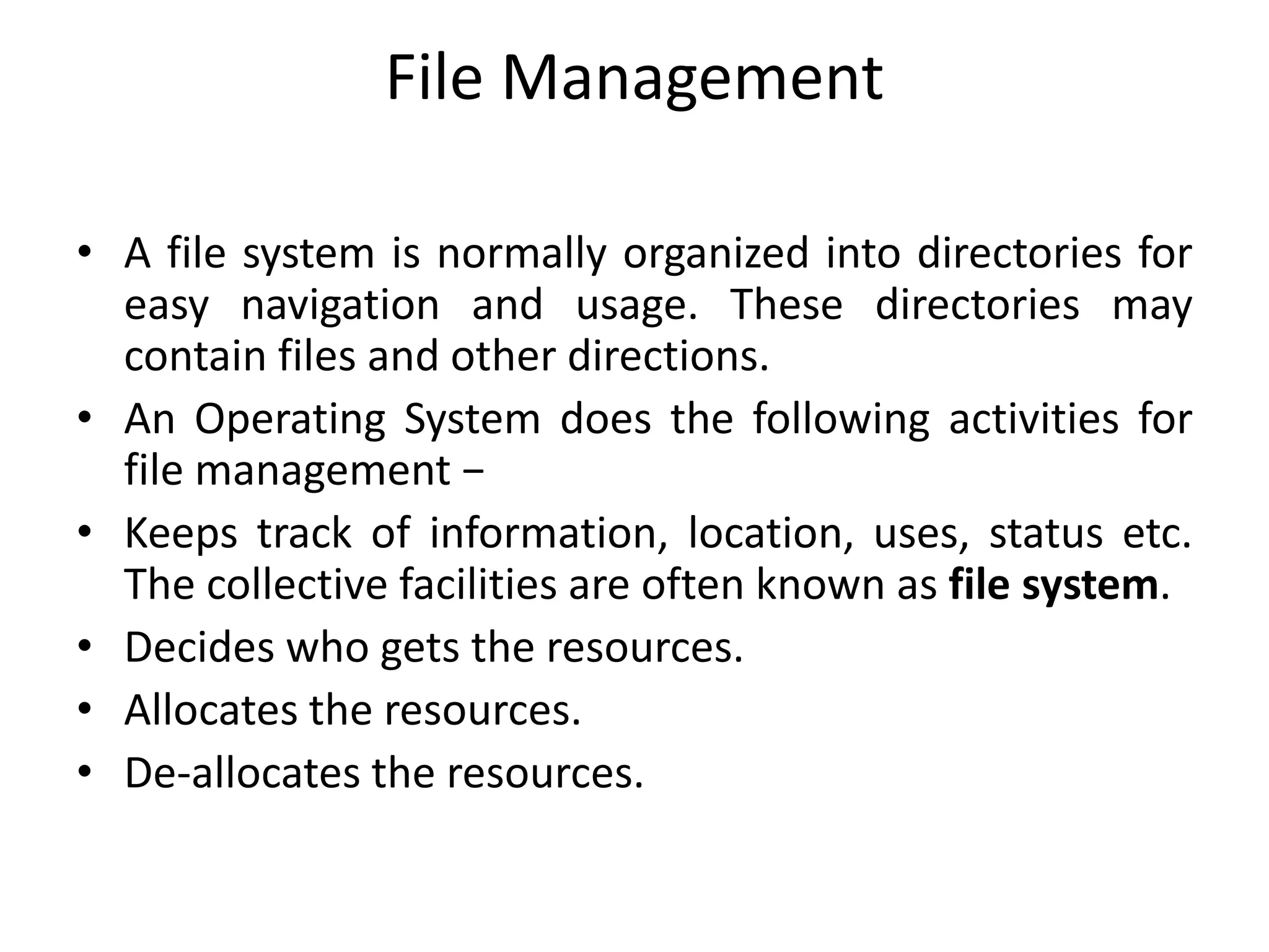 File Management
• A file system is normally organized into directories for
easy navigation and usage. These directories may
contain files and other directions.
• An Operating System does the following activities for
file management −
• Keeps track of information, location, uses, status etc.
The collective facilities are often known as file system.
• Decides who gets the resources.
• Allocates the resources.
• De-allocates the resources.
 