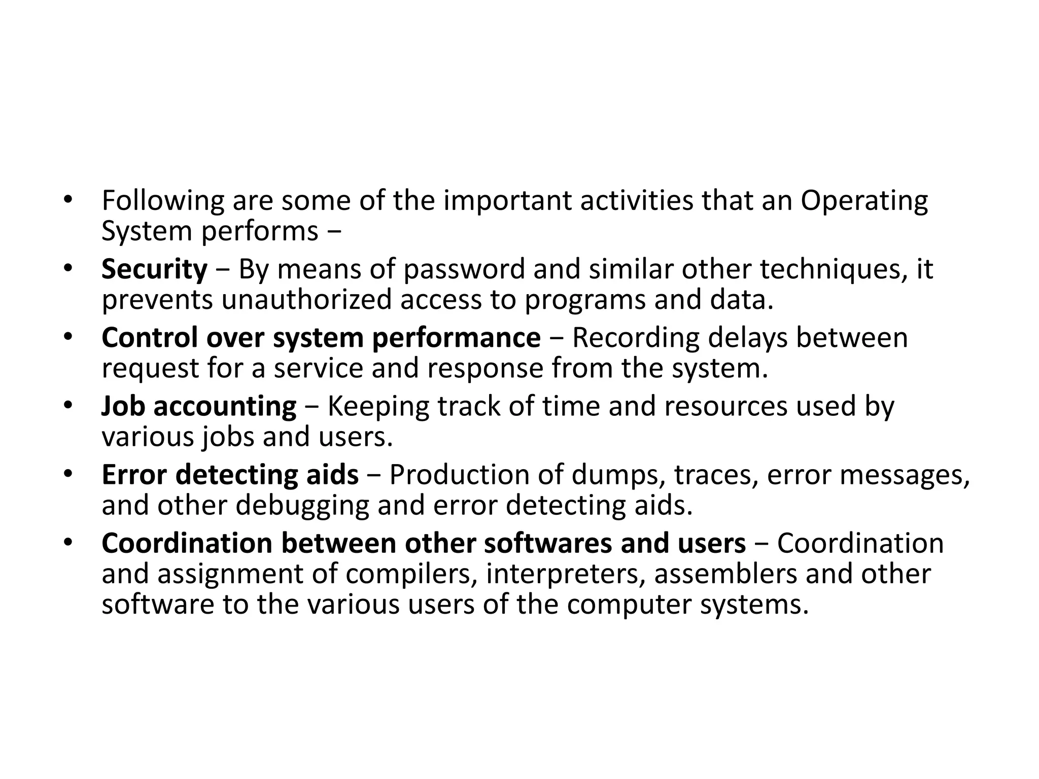 • Following are some of the important activities that an Operating
System performs −
• Security − By means of password and similar other techniques, it
prevents unauthorized access to programs and data.
• Control over system performance − Recording delays between
request for a service and response from the system.
• Job accounting − Keeping track of time and resources used by
various jobs and users.
• Error detecting aids − Production of dumps, traces, error messages,
and other debugging and error detecting aids.
• Coordination between other softwares and users − Coordination
and assignment of compilers, interpreters, assemblers and other
software to the various users of the computer systems.
 