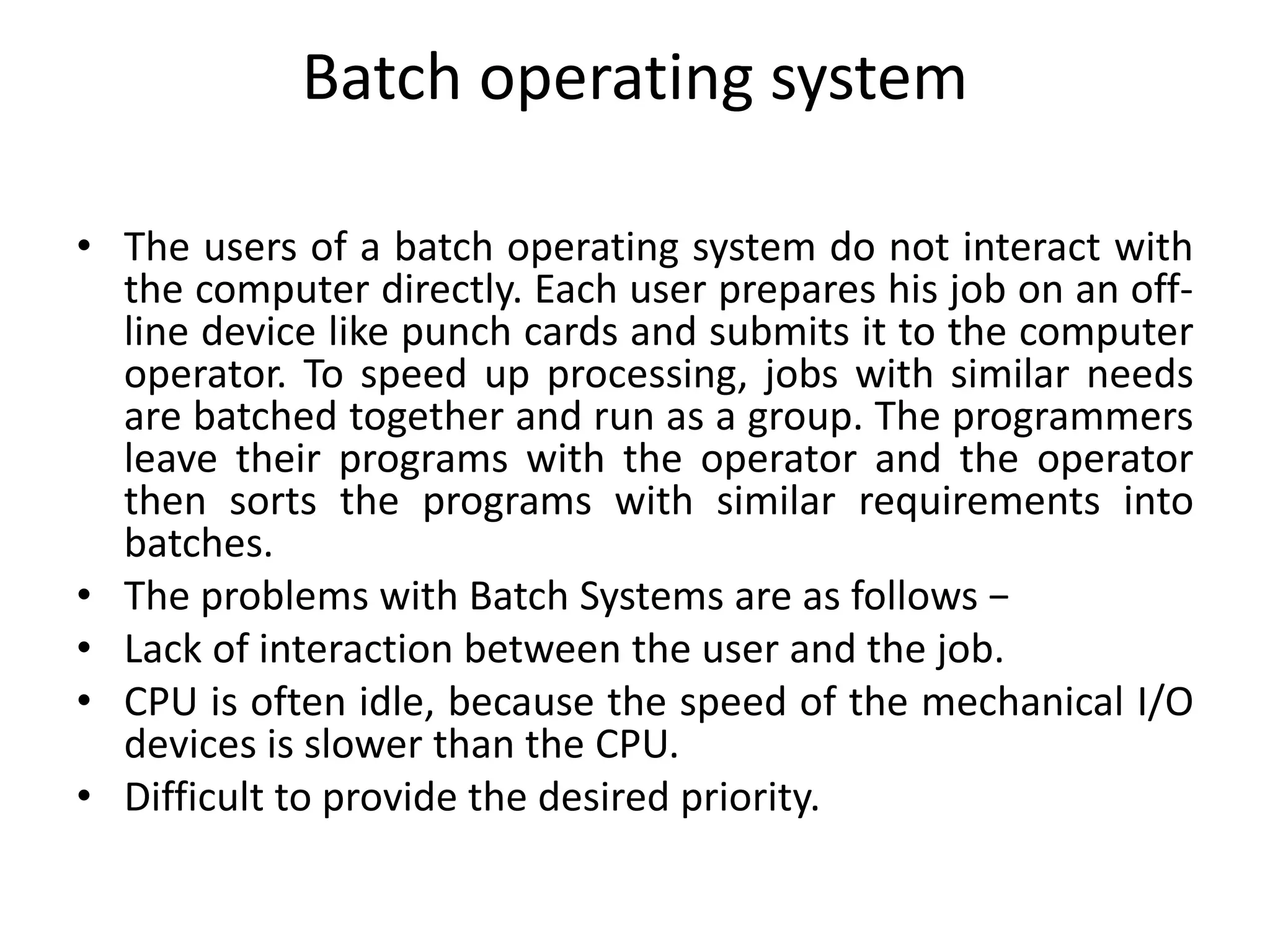 Batch operating system
• The users of a batch operating system do not interact with
the computer directly. Each user prepares his job on an off-
line device like punch cards and submits it to the computer
operator. To speed up processing, jobs with similar needs
are batched together and run as a group. The programmers
leave their programs with the operator and the operator
then sorts the programs with similar requirements into
batches.
• The problems with Batch Systems are as follows −
• Lack of interaction between the user and the job.
• CPU is often idle, because the speed of the mechanical I/O
devices is slower than the CPU.
• Difficult to provide the desired priority.
 