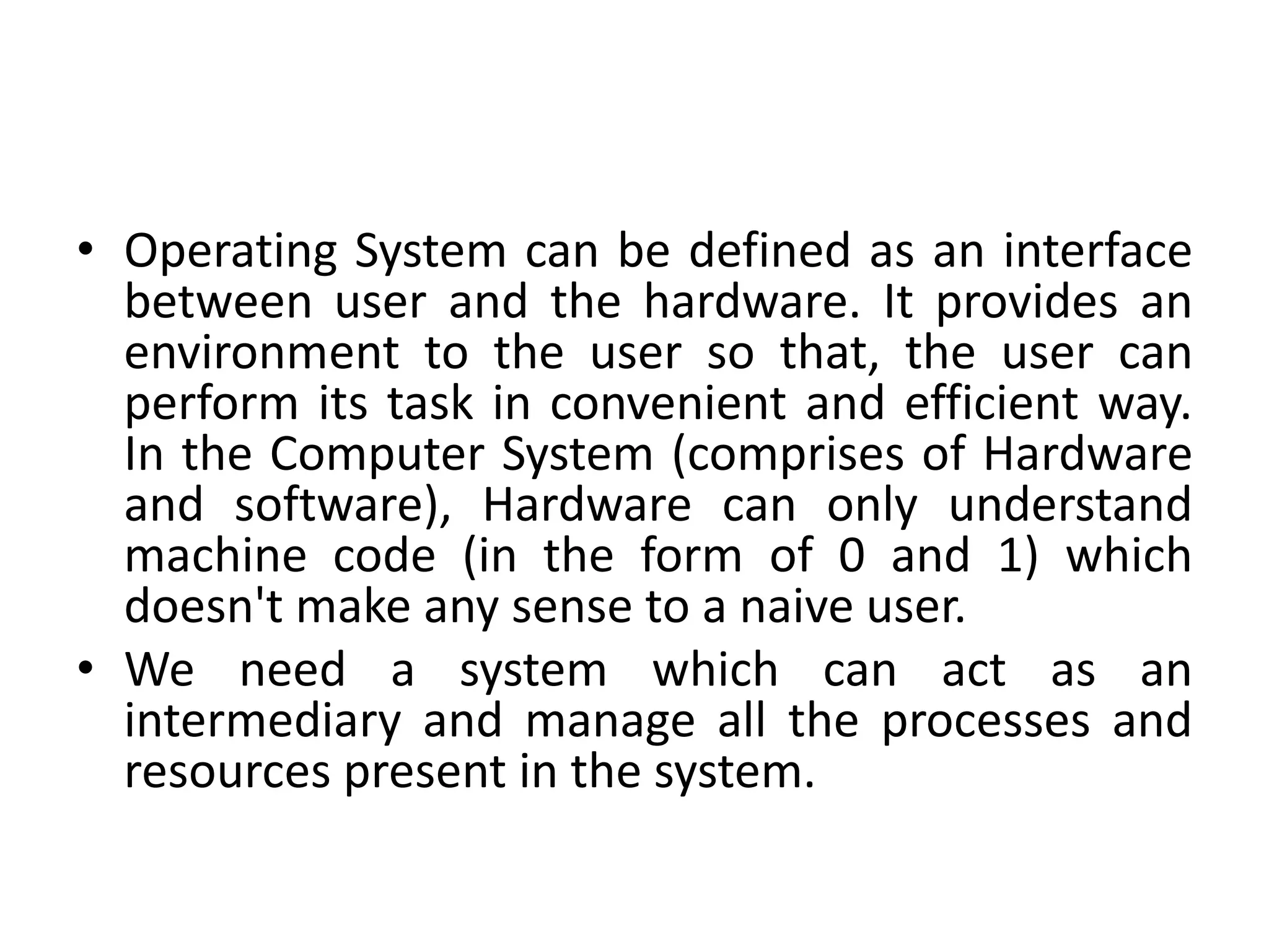 • Operating System can be defined as an interface
between user and the hardware. It provides an
environment to the user so that, the user can
perform its task in convenient and efficient way.
In the Computer System (comprises of Hardware
and software), Hardware can only understand
machine code (in the form of 0 and 1) which
doesn't make any sense to a naive user.
• We need a system which can act as an
intermediary and manage all the processes and
resources present in the system.
 