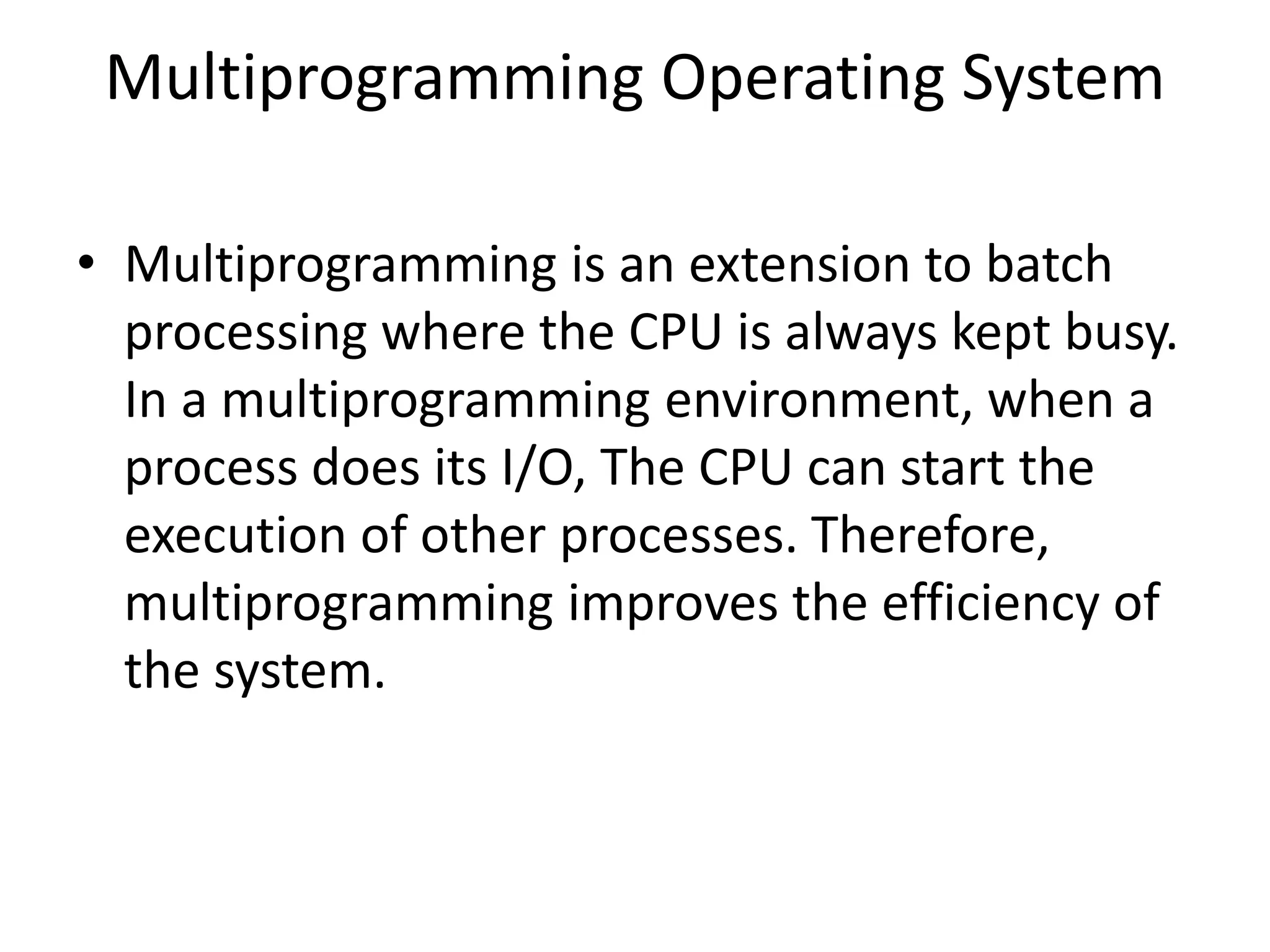 Multiprogramming Operating System
• Multiprogramming is an extension to batch
processing where the CPU is always kept busy.
In a multiprogramming environment, when a
process does its I/O, The CPU can start the
execution of other processes. Therefore,
multiprogramming improves the efficiency of
the system.
 