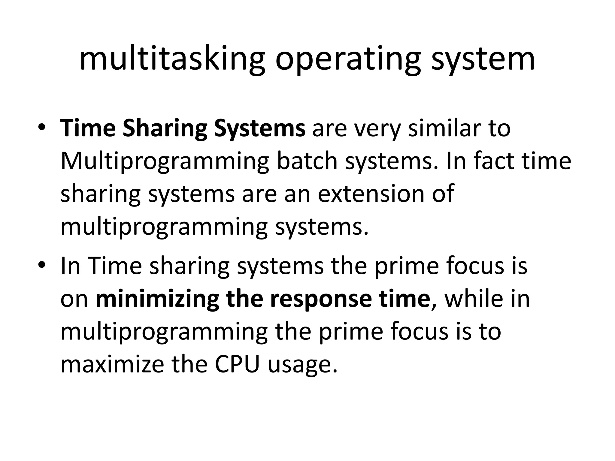 multitasking operating system
• Time Sharing Systems are very similar to
Multiprogramming batch systems. In fact time
sharing systems are an extension of
multiprogramming systems.
• In Time sharing systems the prime focus is
on minimizing the response time, while in
multiprogramming the prime focus is to
maximize the CPU usage.
 