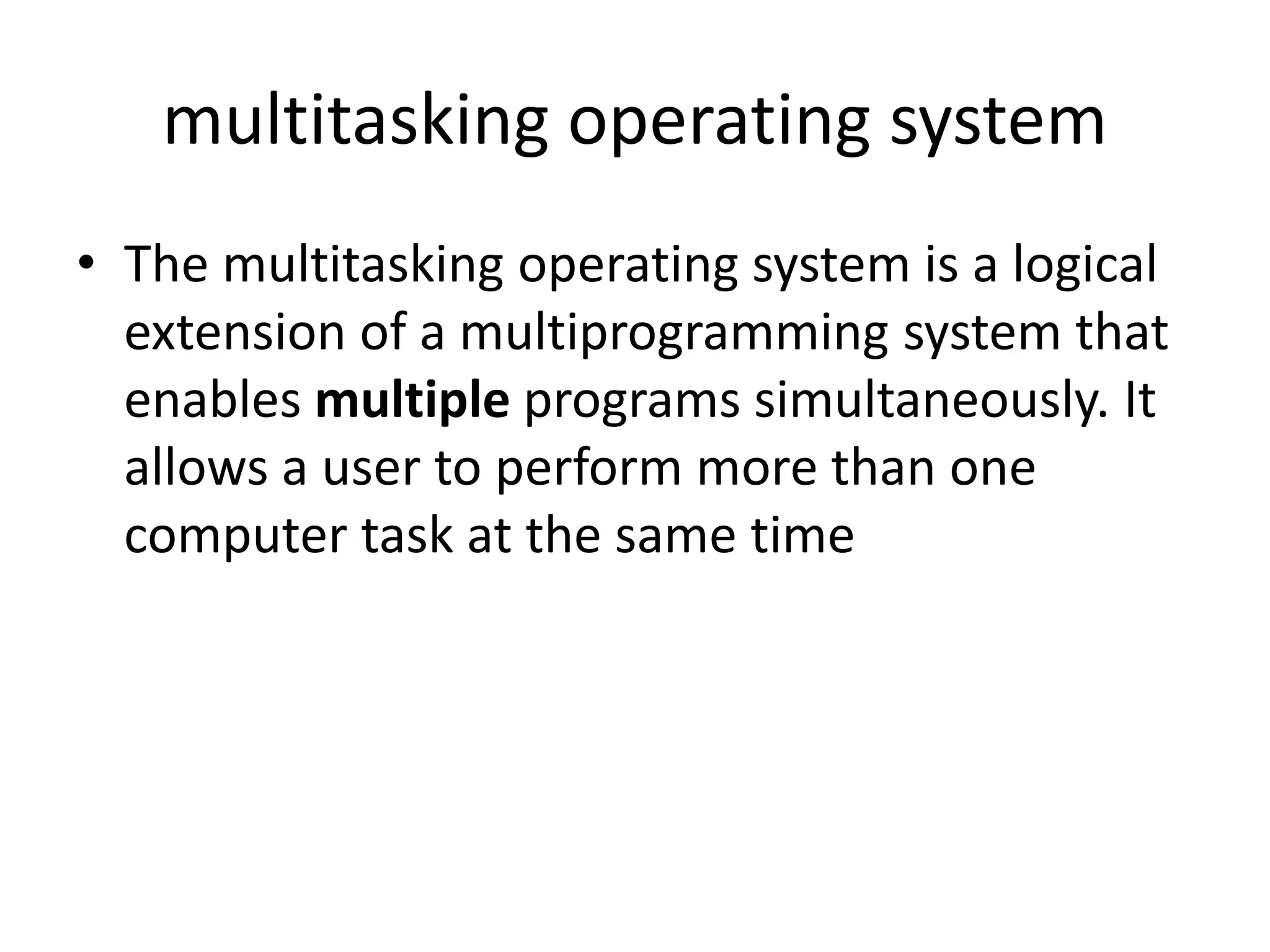 multitasking operating system
• The multitasking operating system is a logical
extension of a multiprogramming system that
enables multiple programs simultaneously. It
allows a user to perform more than one
computer task at the same time
 
